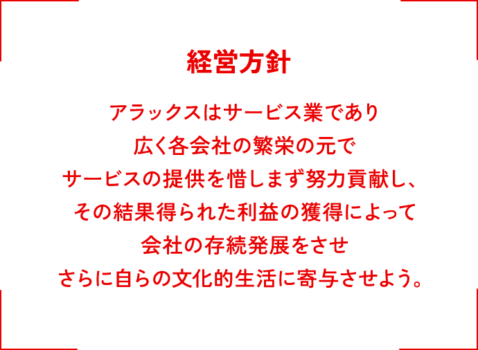 経営方針 アラックスはサービス業であり広く各会社の繫栄の元でサービスの提供を惜しまず努力貢献し、その結果得られた利益の獲得によって会社の存続発展をさせさらに自らの社会的生活に寄与させよう。