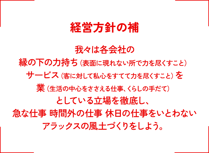 経営方針の補　我々は各会社の縁の下の力持ち（表面に現れない所で力を尽くすこと）サービス（客に対して私心をすてて力を尽くすこと）を業（生活の中心をささえる仕事、くらしの手だて）としている立場を徹底し、急な仕事　時間外の仕事　休日の仕事をいとわないアラックスの風土づくりをしよう。